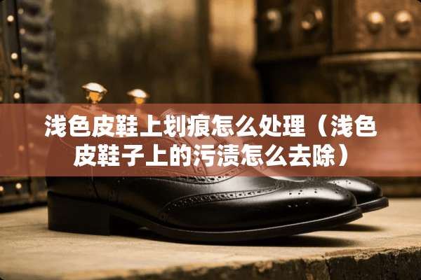 浅色皮鞋上划痕怎么处理（浅色皮鞋子上的污渍怎么去除）