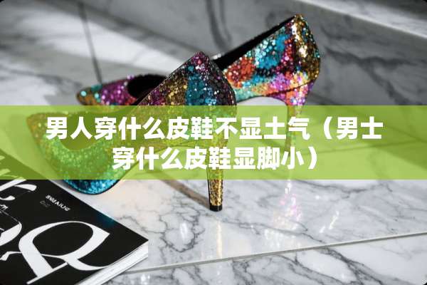 男人穿什么皮鞋不显土气（男士穿什么皮鞋显脚小）