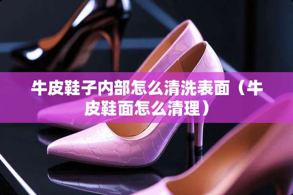 牛皮鞋子内部怎么清洗表面（牛皮鞋面怎么清理）