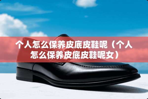 个人怎么保养皮底皮鞋呢（个人怎么保养皮底皮鞋呢女）