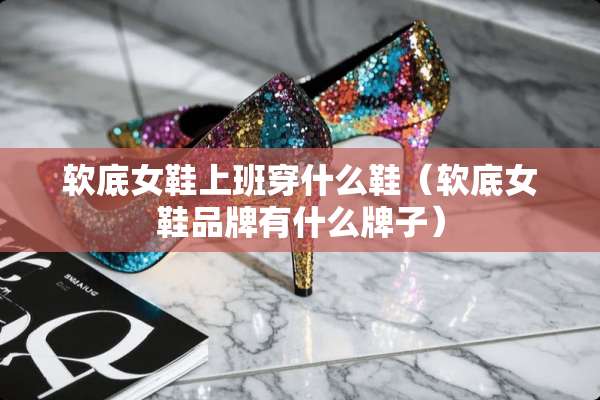 软底女鞋上班穿什么鞋（软底女鞋品牌有什么牌子）