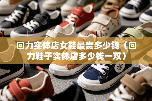 回力实体店女鞋最贵多少钱（回力鞋子实体店多少钱一双）