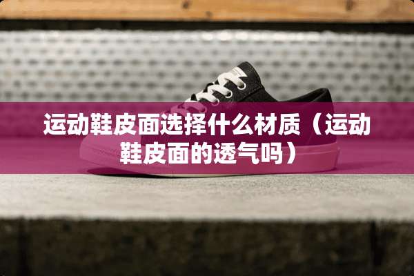 运动鞋皮面选择什么材质（运动鞋皮面的透气吗）