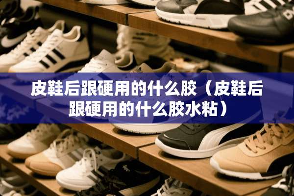 皮鞋后跟硬用的什么胶（皮鞋后跟硬用的什么胶水粘）