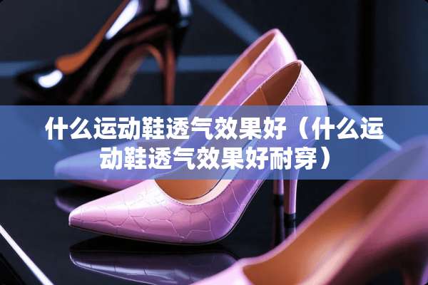 什么运动鞋透气效果好（什么运动鞋透气效果好耐穿）