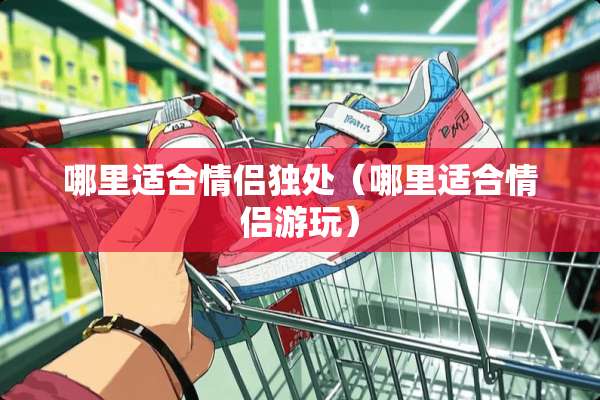 哪里适合情侣独处（哪里适合情侣游玩）