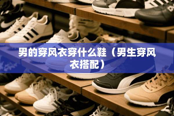 男的穿风衣穿什么鞋（男生穿风衣搭配）