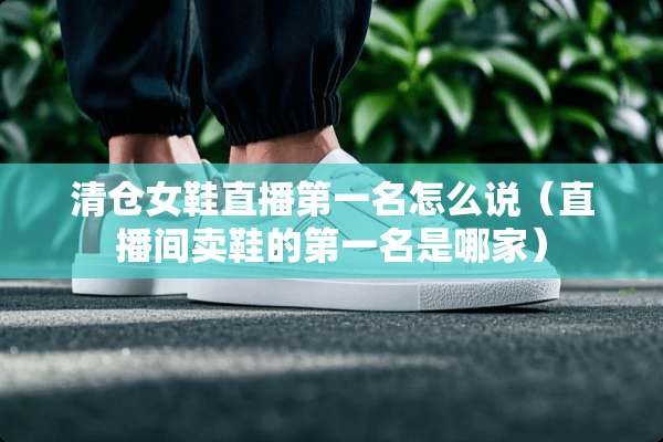 清仓女鞋直播第一名怎么说（直播间卖鞋的第一名是哪家）