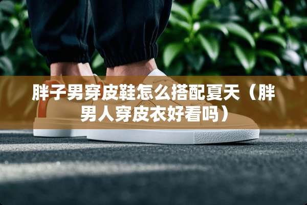胖子男穿皮鞋怎么搭配夏天（胖男人穿皮衣好看吗）