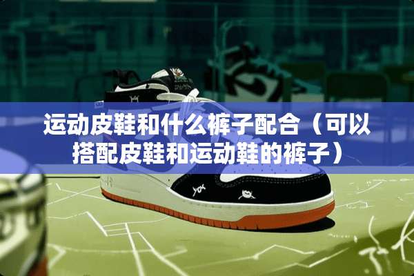 运动皮鞋和什么裤子配合（可以搭配皮鞋和运动鞋的裤子）