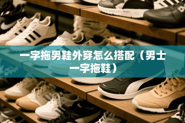 一字拖男鞋外穿怎么搭配（男士一字拖鞋）
