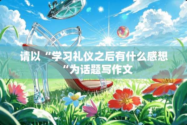 请以“学习礼仪之后有什么感想“为话题写作文