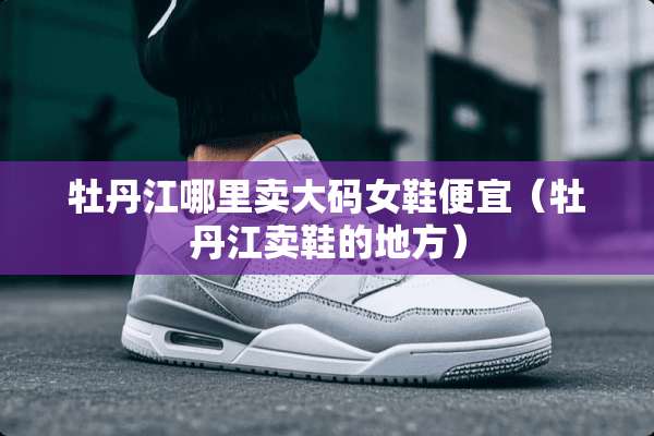 牡丹江哪里卖大码女鞋便宜（牡丹江卖鞋的地方）