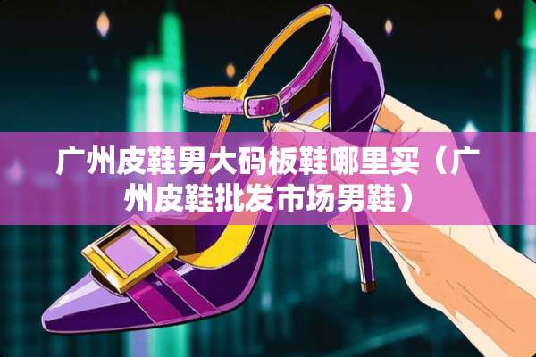 广州皮鞋男大码板鞋哪里买（广州皮鞋批发市场男鞋）