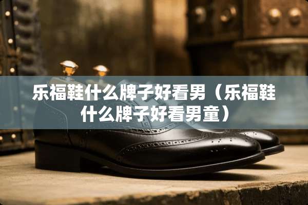 乐福鞋什么牌子好看男（乐福鞋什么牌子好看男童）