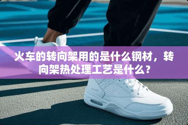 火车的转向架用的是什么钢材，转向架热处理工艺是什么？