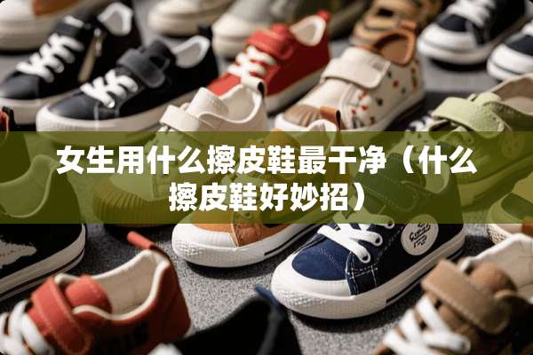 女生用什么擦皮鞋最干净（什么擦皮鞋好妙招）