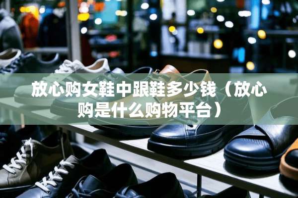 放心购女鞋中跟鞋多少钱（放心购是什么购物平台）
