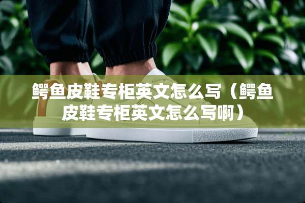 鳄鱼皮鞋专柜英文怎么写（鳄鱼皮鞋专柜英文怎么写啊）