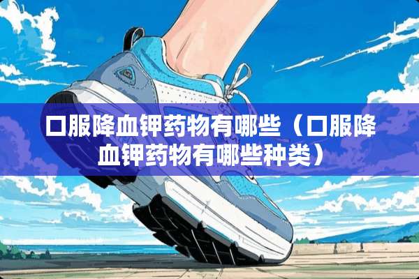口服降血钾药物有哪些（口服降血钾药物有哪些种类）