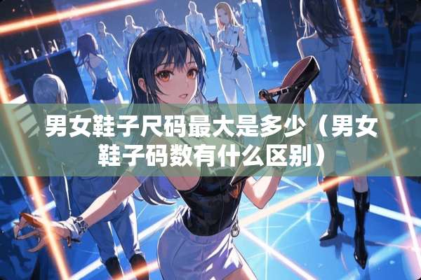 男女鞋子尺码最大是多少（男女鞋子码数有什么区别）