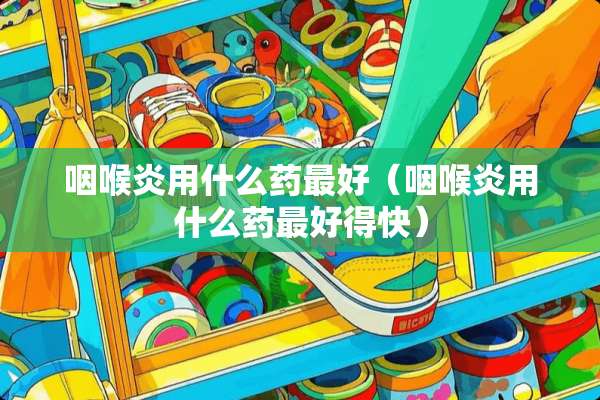 咽喉炎用什么药最好（咽喉炎用什么药最好得快）