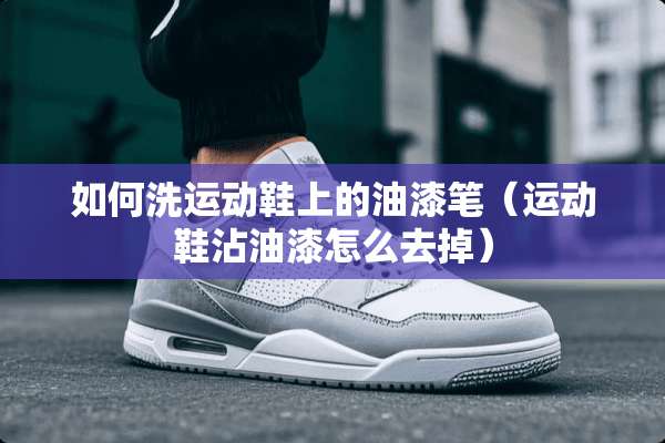 如何洗运动鞋上的油漆笔（运动鞋沾油漆怎么去掉）
