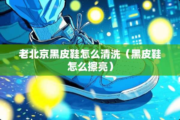 老北京黑皮鞋怎么清洗（黑皮鞋怎么擦亮）