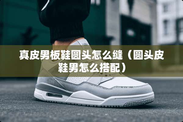 真皮男板鞋圆头怎么缝（圆头皮鞋男怎么搭配）