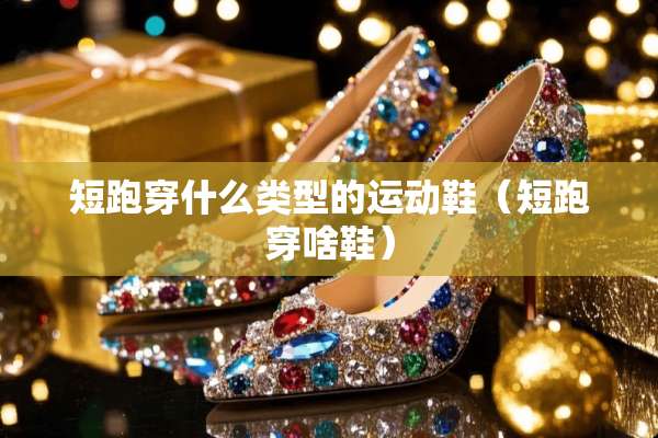 短跑穿什么类型的运动鞋（短跑穿啥鞋）