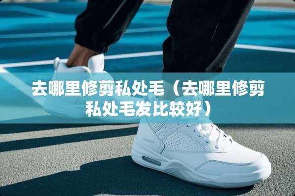 去哪里修剪**毛（去哪里修剪**毛发比较好）