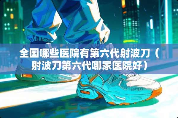 全国哪些医院有第六代射波刀（射波刀第六代哪家医院好）