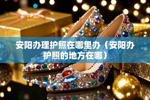 安阳办理护照在哪里办（安阳办护照的地方在哪）