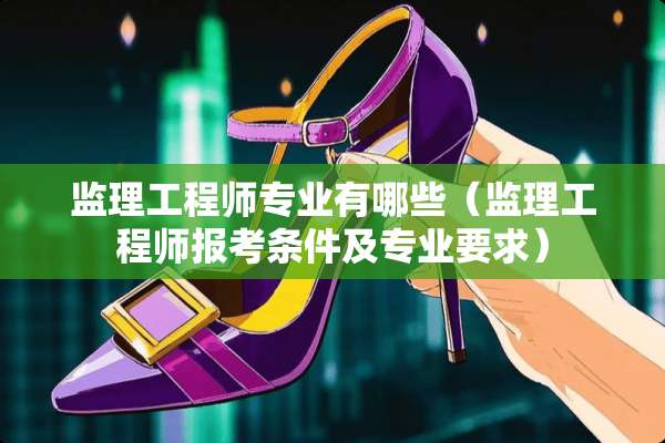 监理工程师专业有哪些（监理工程师报考条件及专业要求）