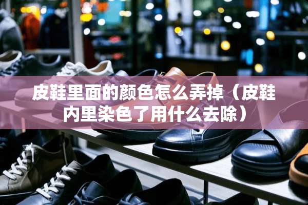皮鞋里面的颜色怎么弄掉（皮鞋内里染色了用什么去除）