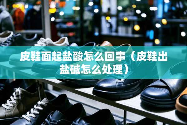 皮鞋面起**怎么回事（皮鞋出盐碱怎么处理）