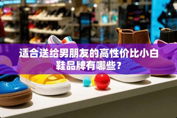 适合送给男朋友的高性价比小白鞋品牌有哪些？