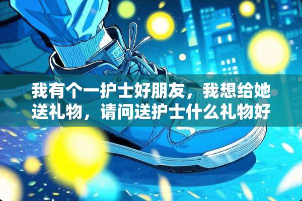 我有个一护士好朋友，我想给她送礼物，请问送护士什么礼物好？