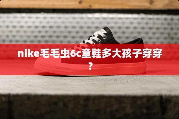 nike毛毛虫6c童鞋多大孩子穿穿？