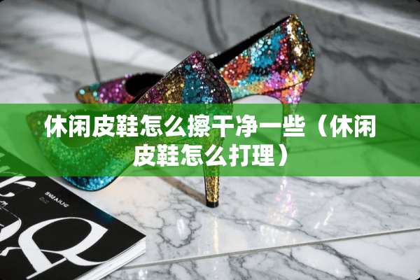 休闲皮鞋怎么擦干净一些（休闲皮鞋怎么打理）