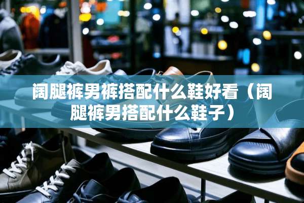 阔腿裤男裤搭配什么鞋好看（阔腿裤男搭配什么鞋子）