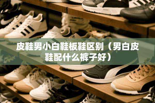 皮鞋男小白鞋板鞋区别（男白皮鞋配什么裤子好）