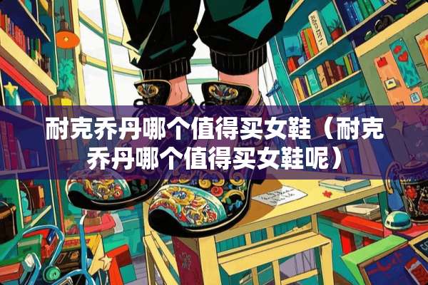 耐克乔丹哪个值得买女鞋（耐克乔丹哪个值得买女鞋呢）