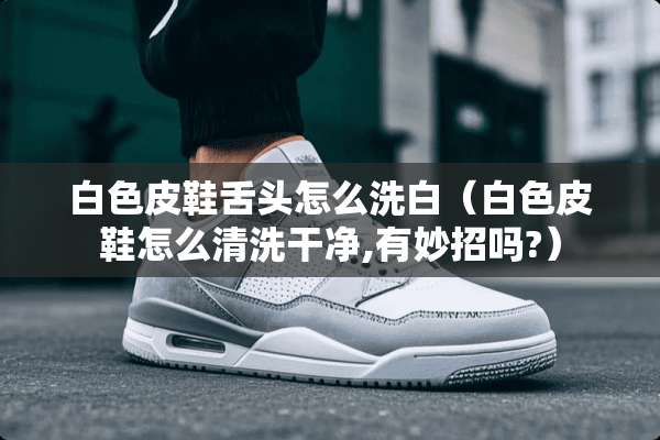 白色皮鞋舌头怎么洗白（白色皮鞋怎么清洗干净,有妙招吗?）