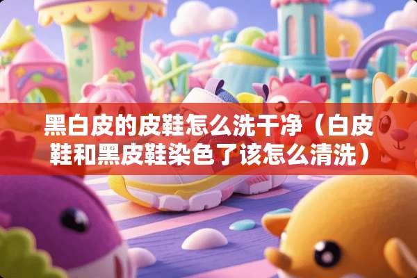 黑白皮的皮鞋怎么洗干净（白皮鞋和黑皮鞋染色了该怎么清洗）