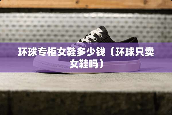 环球专柜女鞋多少钱（环球只卖女鞋吗）