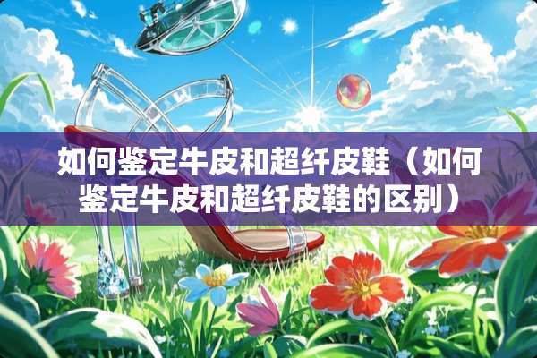 如何鉴定牛皮和超纤皮鞋（如何鉴定牛皮和超纤皮鞋的区别）