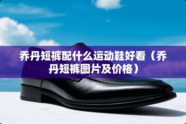 乔丹短裤配什么运动鞋好看（乔丹短裤图片及价格）
