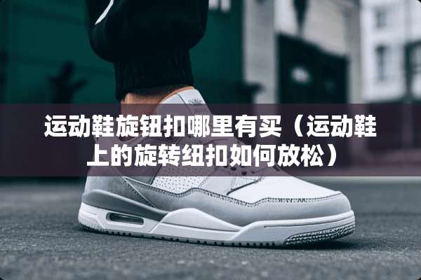 运动鞋旋钮扣哪里有买（运动鞋上的旋转纽扣如何放松）
