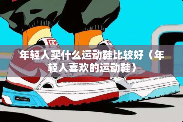 年轻人买什么运动鞋比较好（年轻人喜欢的运动鞋）